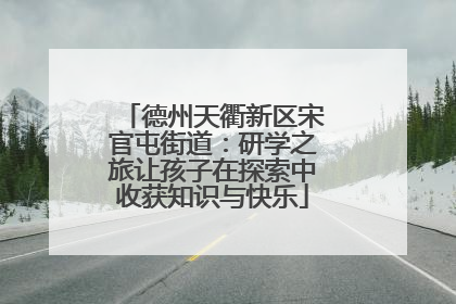 德州天衢新区宋官屯街道：研学之旅让孩子在探索中收获知识与快乐